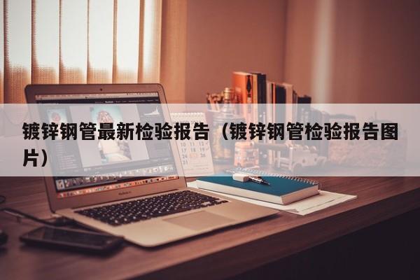 鍍鋅鋼管最新檢驗(yàn)報(bào)告（鍍鋅鋼管檢驗(yàn)報(bào)告圖片）