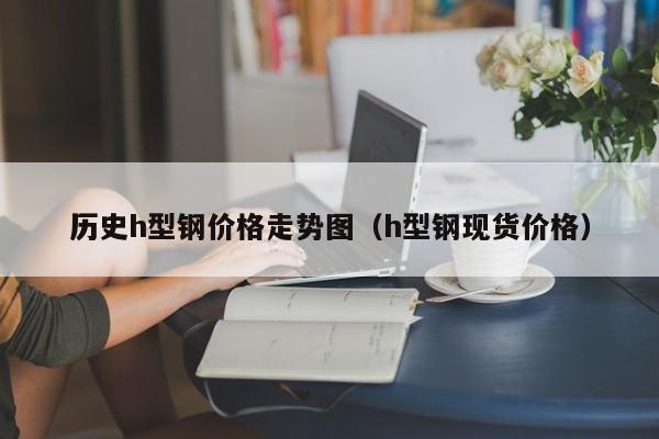 歷史h型鋼價(jià)格走勢(shì)圖（h型鋼現(xiàn)貨價(jià)格）