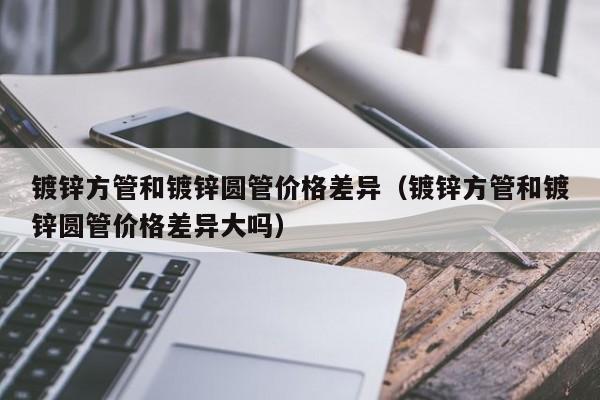 鍍鋅方管和鍍鋅圓管價格差異（鍍鋅方管和鍍鋅圓管價格差異大嗎）