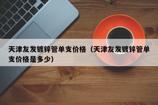天津友發(fā)鍍鋅管單支價(jià)格（天津友發(fā)鍍鋅管單支價(jià)格是多少）