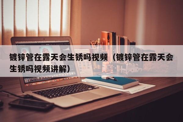 鍍鋅管在露天會(huì)生銹嗎視頻（鍍鋅管在露天會(huì)生銹嗎視頻講解）