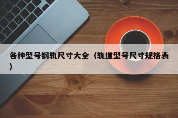 各種型號(hào)鋼軌尺寸大全（軌道型號(hào)尺寸規(guī)格表）