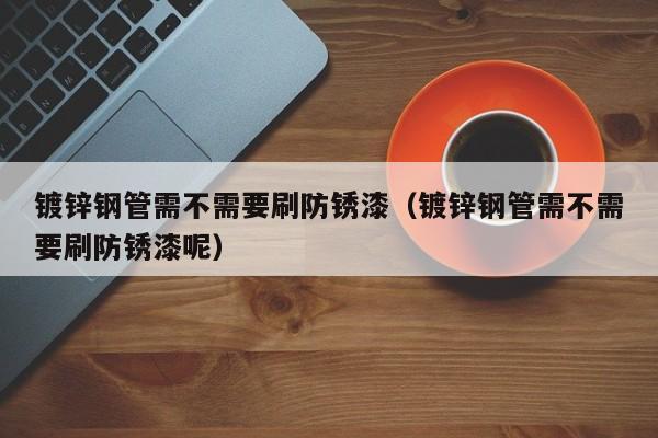 鍍鋅鋼管需不需要刷防銹漆（鍍鋅鋼管需不需要刷防銹漆呢）