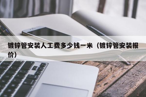 鍍鋅管安裝人工費(fèi)多少錢(qián)一米（鍍鋅管安裝報(bào)價(jià)）