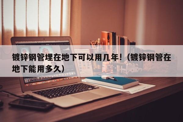 鍍鋅鋼管埋在地下可以用幾年!（鍍鋅鋼管在地下能用多久）