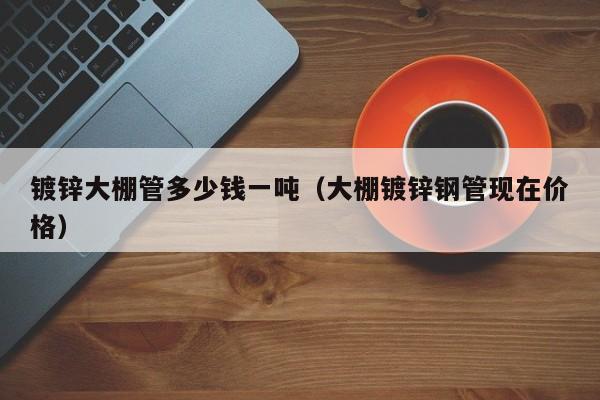 鍍鋅大棚管多少錢一噸（大棚鍍鋅鋼管現(xiàn)在價(jià)格）