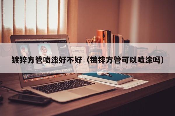 鍍鋅方管噴漆好不好（鍍鋅方管可以噴涂嗎）