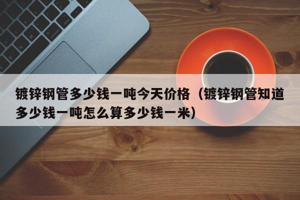鍍鋅鋼管多少錢一噸今天價格（鍍鋅鋼管知道多少錢一噸怎么算多少錢一米）