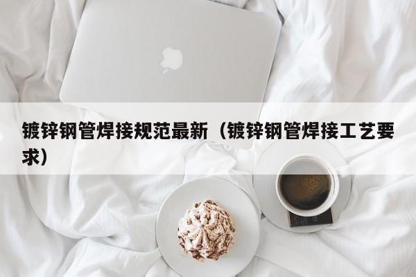鍍鋅鋼管焊接規(guī)范最新（鍍鋅鋼管焊接工藝要求）