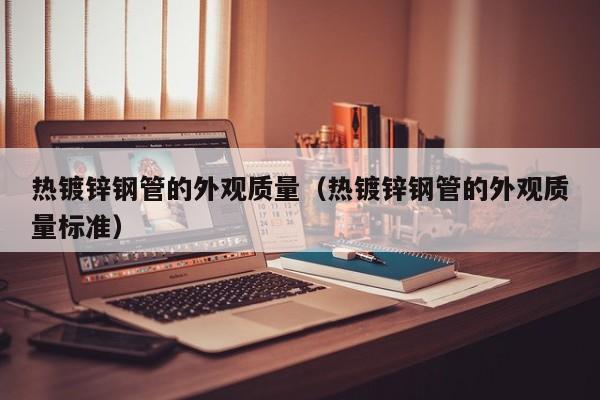熱鍍鋅鋼管的外觀質(zhì)量（熱鍍鋅鋼管的外觀質(zhì)量標(biāo)準(zhǔn)）
