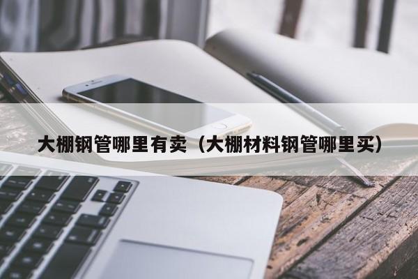 大棚鋼管哪里有賣（大棚材料鋼管哪里買）