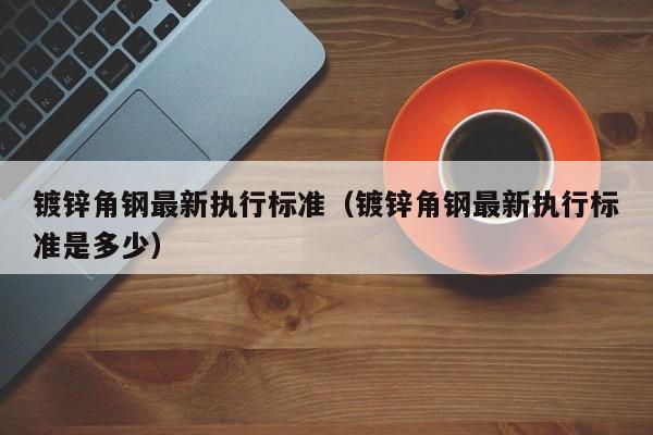 鍍鋅角鋼最新執(zhí)行標(biāo)準(zhǔn)（鍍鋅角鋼最新執(zhí)行標(biāo)準(zhǔn)是多少）