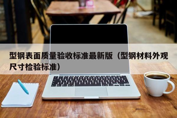 型鋼表面質(zhì)量驗收標(biāo)準(zhǔn)最新版（型鋼材料外觀尺寸檢驗標(biāo)準(zhǔn)）