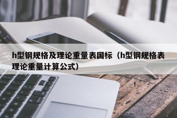 h型鋼規(guī)格及理論重量表國標(biāo)（h型鋼規(guī)格表理論重量計算公式）