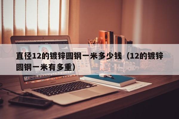 直徑12的鍍鋅圓鋼一米多少錢（12的鍍鋅圓鋼一米有多重）