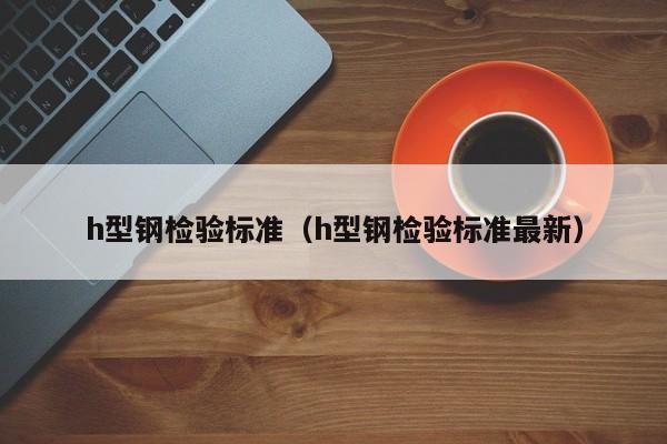 h型鋼檢驗(yàn)標(biāo)準(zhǔn)（h型鋼檢驗(yàn)標(biāo)準(zhǔn)最新）