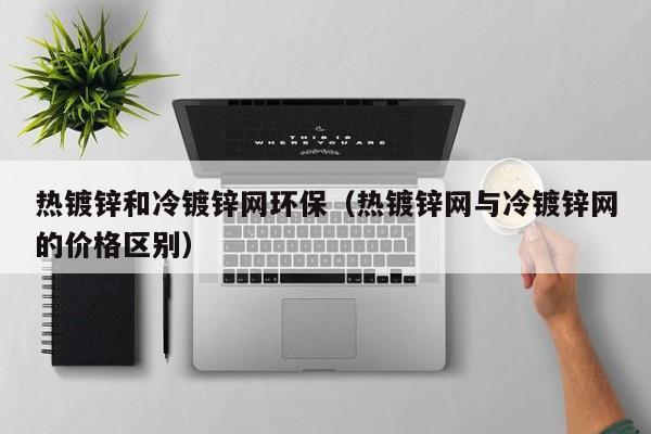 熱鍍鋅和冷鍍鋅網(wǎng)環(huán)保（熱鍍鋅網(wǎng)與冷鍍鋅網(wǎng)的價(jià)格區(qū)別）