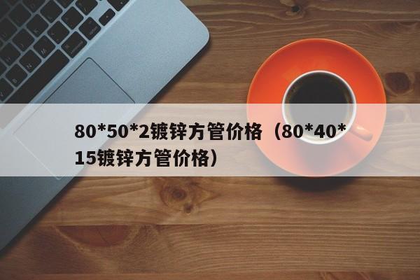 80*50*2鍍鋅方管價(jià)格（80*40*15鍍鋅方管價(jià)格）