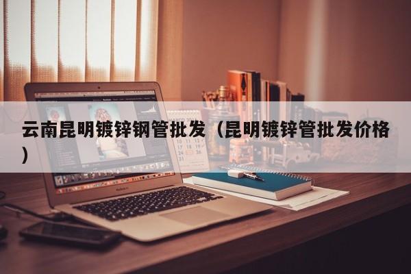 云南昆明鍍鋅鋼管批發(fā)（昆明鍍鋅管批發(fā)價(jià)格）